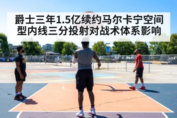 爵士三年1.5亿续约马尔卡宁空间型内线三分投射对战术体系影响
