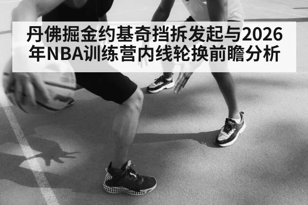 丹佛掘金约基奇挡拆发起与2026年NBA训练营内线轮换前瞻分析